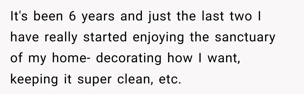 It's been 6 years and just the last two I have really started enjoying the sanctuary of my home- decorating how I want, keeping it super clean, etc.
