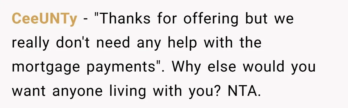 CeeUNTy − "Thanks for offering but we really don't need any help with the mortgage payments". Why else would you want anyone living with you? NTA.