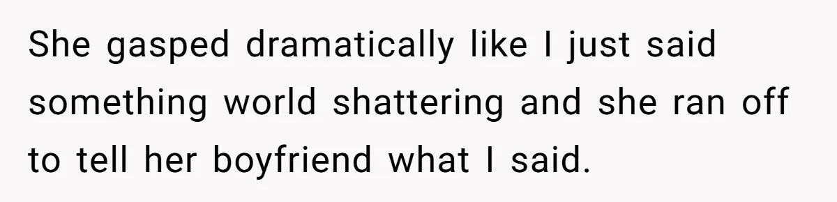 She gasped dramatically like I just said something world shattering and she ran off to tell her boyfriend what I said.