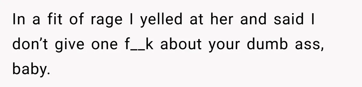 In a fit of rage I yelled at her and said I don’t give one f__k about your dumb ass, baby.