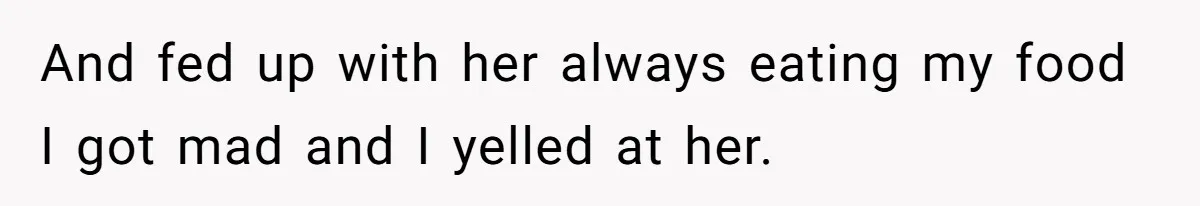 And fed up with her always eating my food I got mad and I yelled at her.