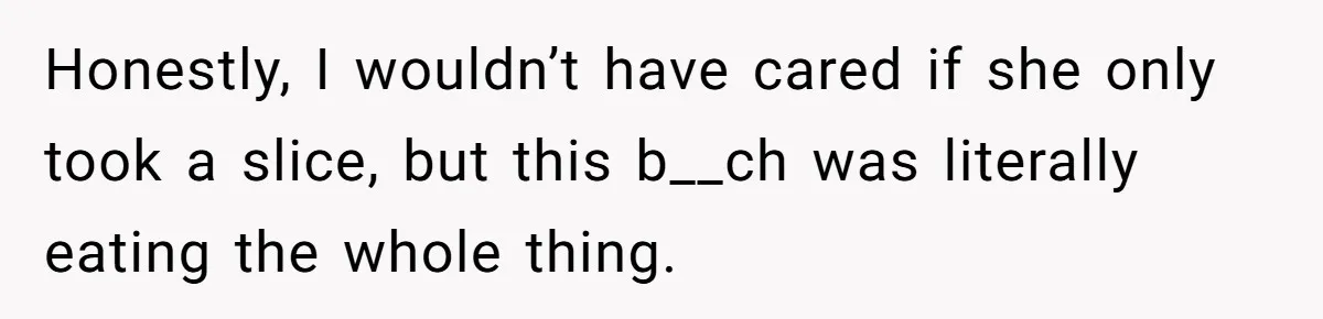Honestly, I wouldn’t have cared if she only took a slice, but this b__ch was literally eating the whole thing.