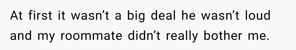 At first it wasn’t a big deal he wasn’t loud and my roommate didn’t really bother me.