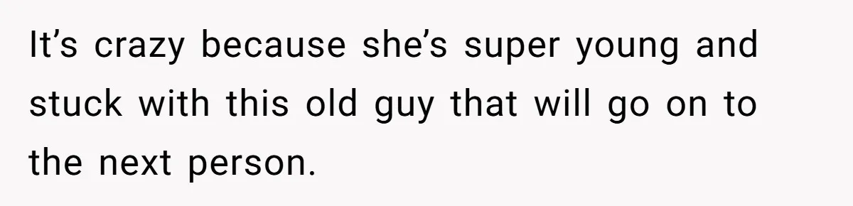 It’s crazy because she’s super young and stuck with this old guy that will go on to the next person.