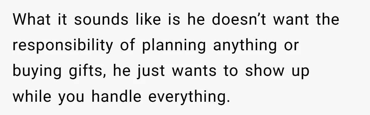 What it sounds like is he doesn’t want the responsibility of planning anything or buying gifts, he just wants to show up while you handle everything.