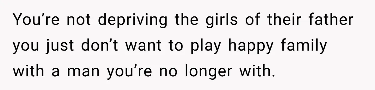 You’re not depriving the girls of their father you just don’t want to play happy family with a man you’re no longer with.