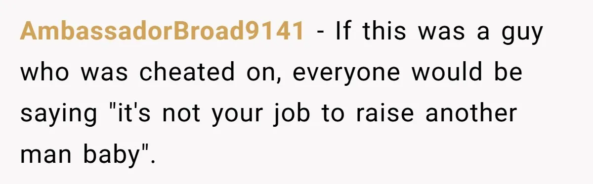 AmbassadorBroad9141 − If this was a guy who was cheated on, everyone would be saying "it's not your job to raise another man baby".