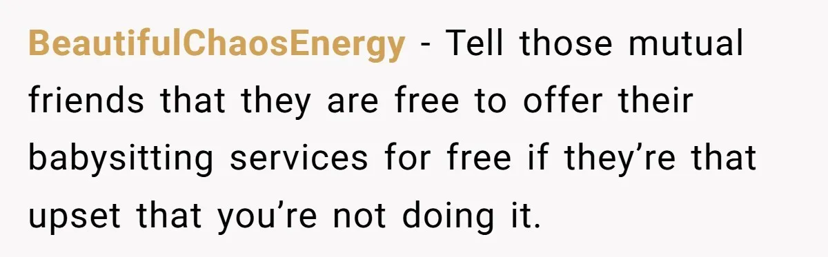 BeautifulChaosEnergy − Tell those mutual friends that they are free to offer their babysitting services for free if they’re that upset that you’re not doing it.