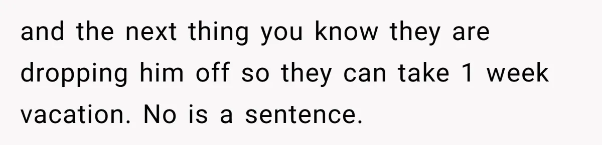 and the next thing you know they are dropping him off so they can take 1 week vacation. No is a sentence.