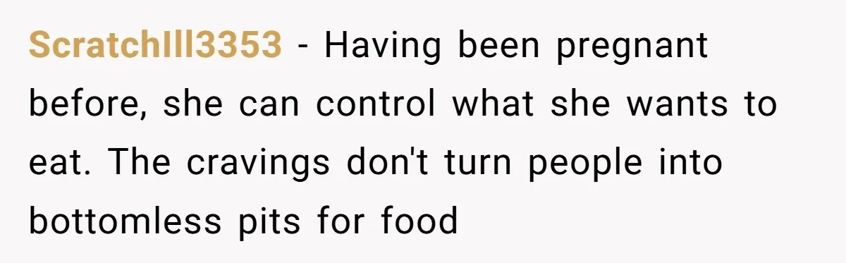 ScratchIll3353 − Having been pregnant before, she can control what she wants to eat. The cravings don't turn people into bottomless pits for food