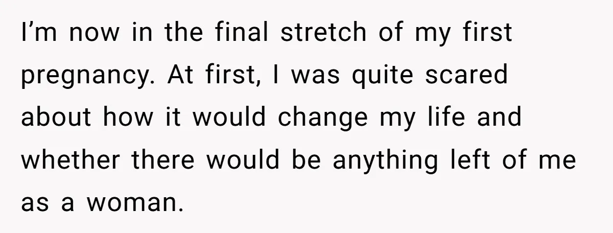 I’m now in the final stretch of my first pregnancy. At first, I was quite scared about how it would change my life and whether there would be anything left...