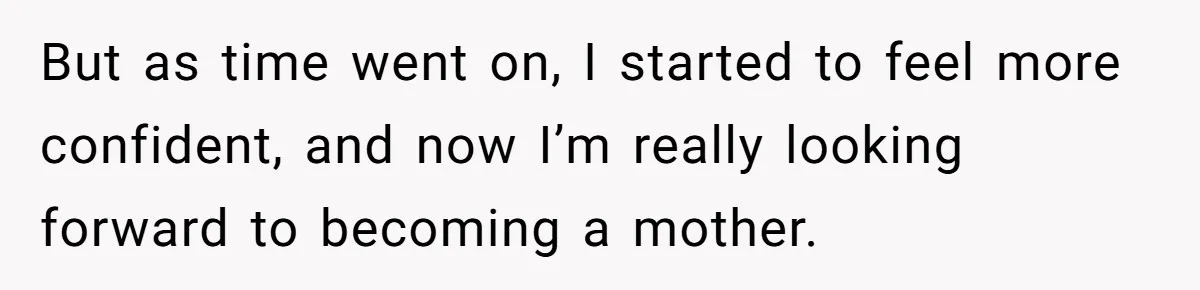 But as time went on, I started to feel more confident, and now I’m really looking forward to becoming a mother.