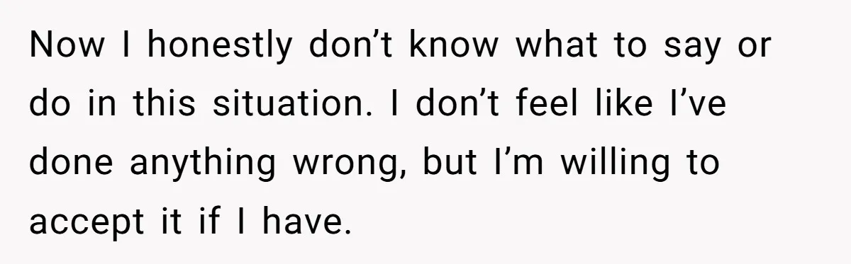 Now I honestly don’t know what to say or do in this situation. I don’t feel like I’ve done anything wrong, but I’m willing to accept it if I have.