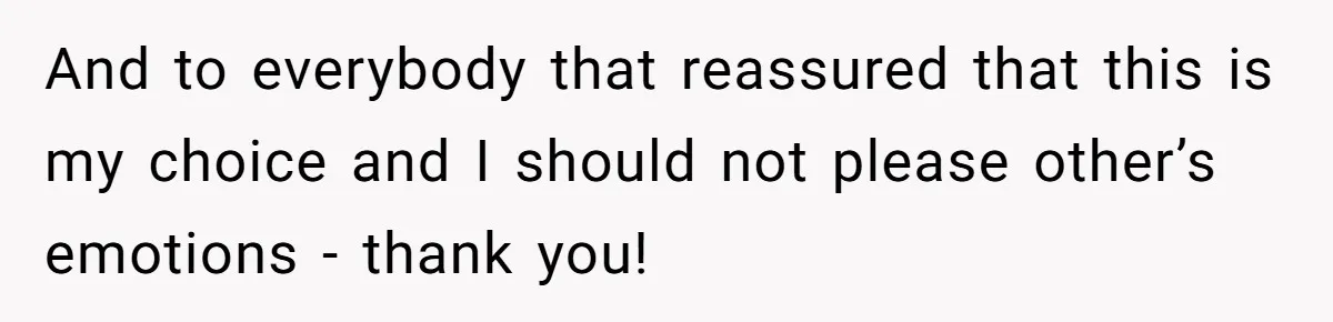 And to everybody that reassured that this is my choice and I should not please other’s emotions - thank you!