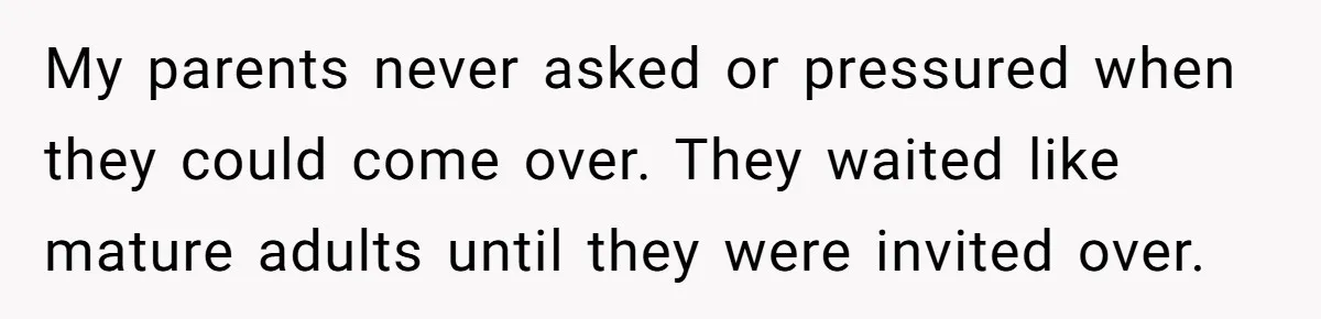 My parents never asked or pressured when they could come over. They waited like mature adults until they were invited over.