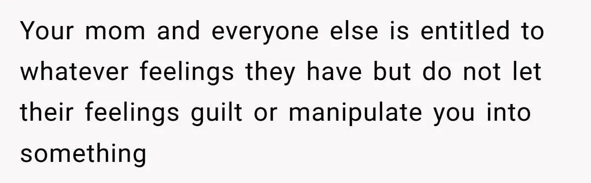 Your mom and everyone else is entitled to whatever feelings they have but do not let their feelings guilt or manipulate you into something