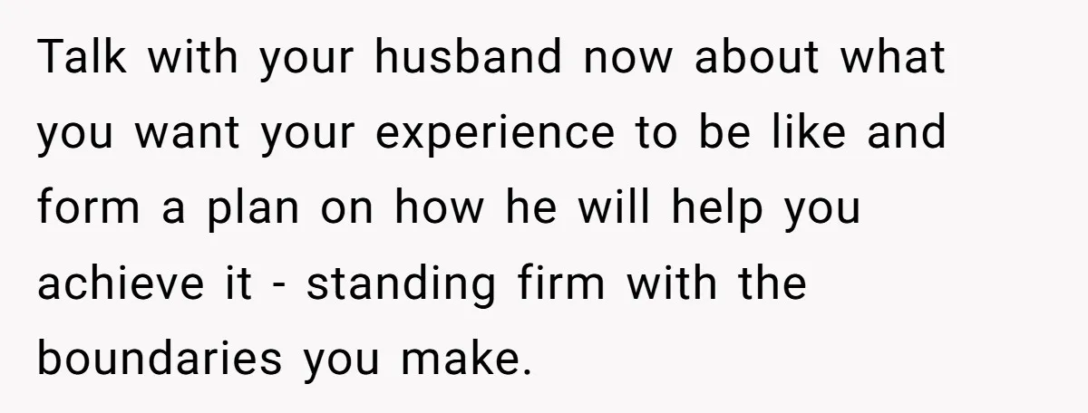 Talk with your husband now about what you want your experience to be like and form a plan on how he will help you achieve it - standing firm with...