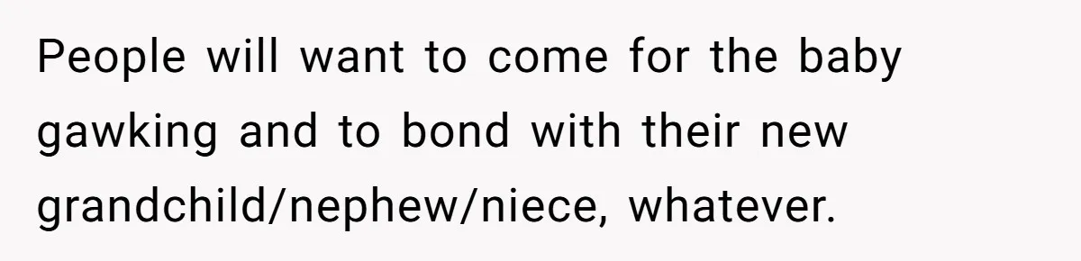 People will want to come for the baby gawking and to bond with their new grandchild/nephew/niece, whatever.