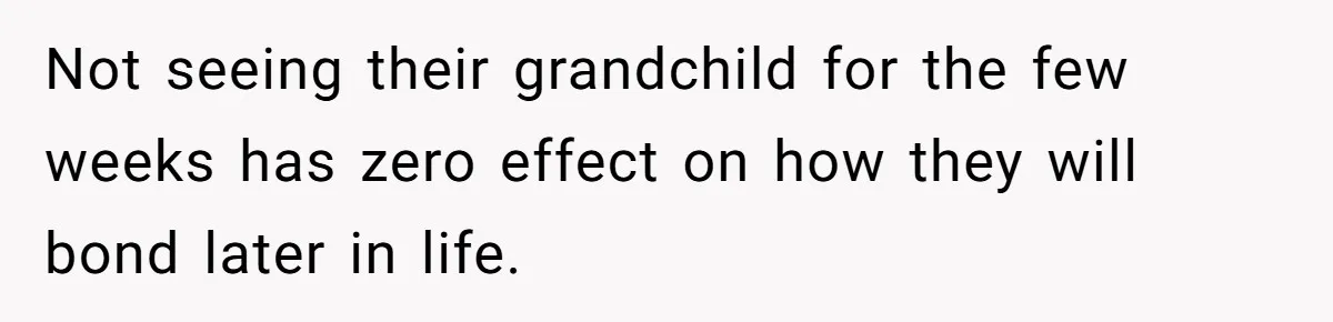 Not seeing their grandchild for the few weeks has zero effect on how they will bond later in life.