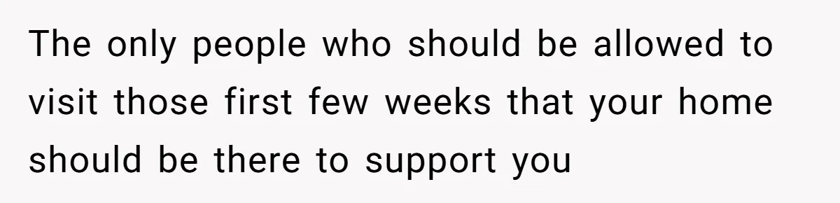 The only people who should be allowed to visit those first few weeks that your home should be there to support you