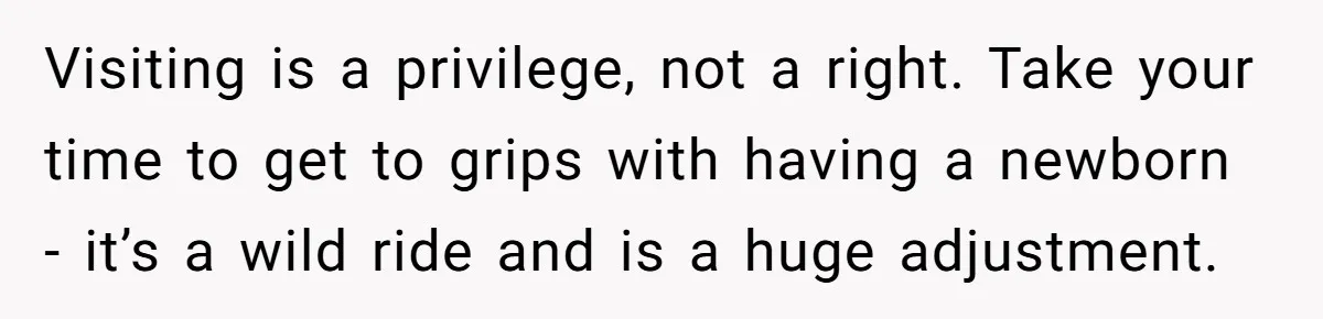 Visiting is a privilege, not a right. Take your time to get to grips with having a newborn - it’s a wild ride and is a huge adjustment.