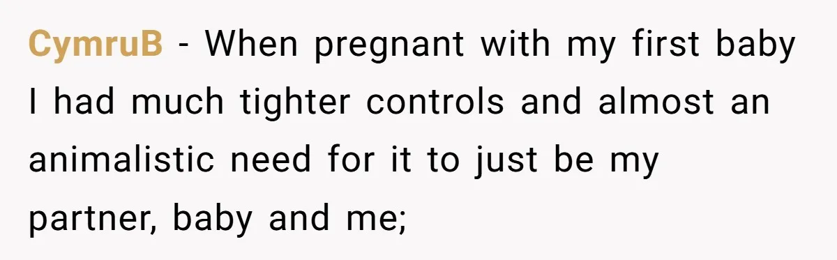 CymruB − When pregnant with my first baby I had much tighter controls and almost an animalistic need for it to just be my partner, baby and me;