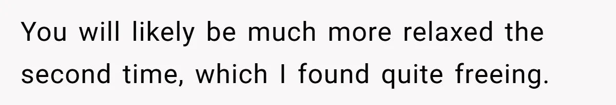 You will likely be much more relaxed the second time, which I found quite freeing.