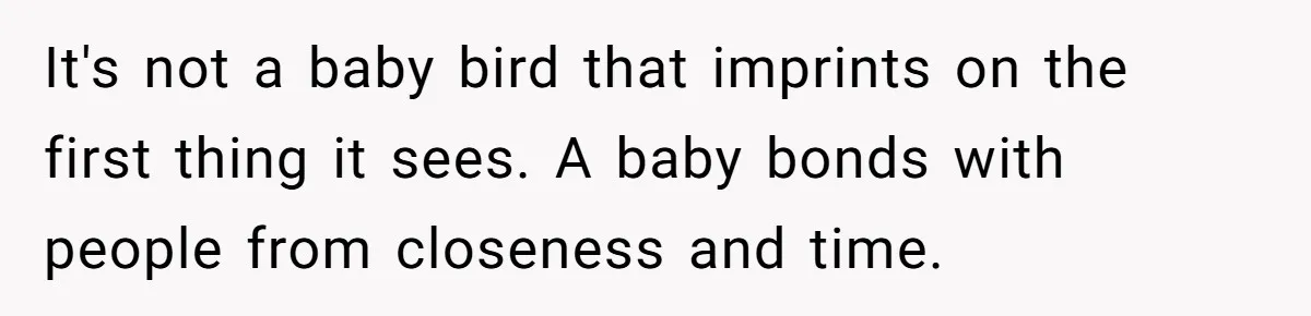 It's not a baby bird that imprints on the first thing it sees. A baby bonds with people from closeness and time.