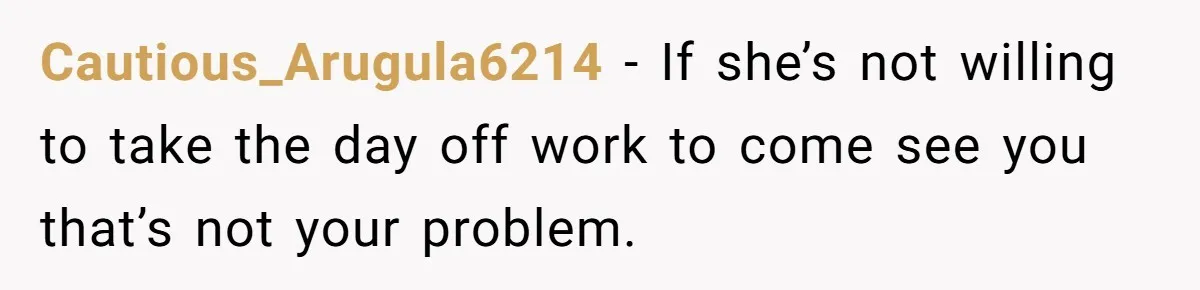 Cautious_Arugula6214 − If she’s not willing to take the day off work to come see you that’s not your problem.