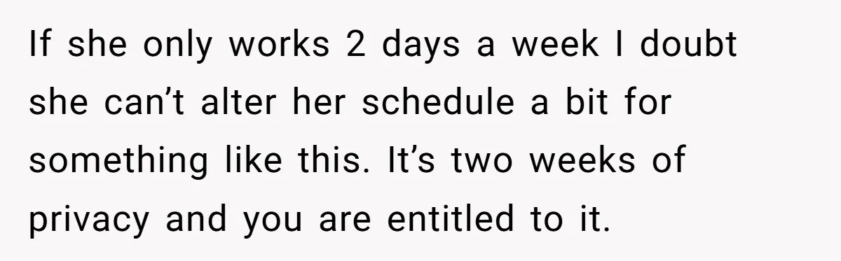 If she only works 2 days a week I doubt she can’t alter her schedule a bit for something like this. It’s two weeks of privacy and you are entitled...