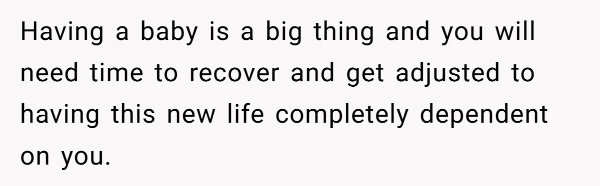 Having a baby is a big thing and you will need time to recover and get adjusted to having this new life completely dependent on you.
