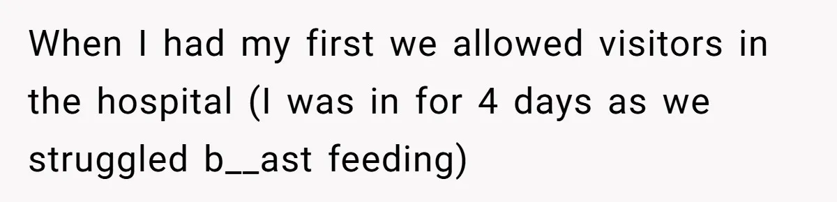 When I had my first we allowed visitors in the hospital (I was in for 4 days as we struggled b__ast feeding)