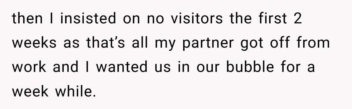 then I insisted on no visitors the first 2 weeks as that’s all my partner got off from work and I wanted us in our bubble for a week while.