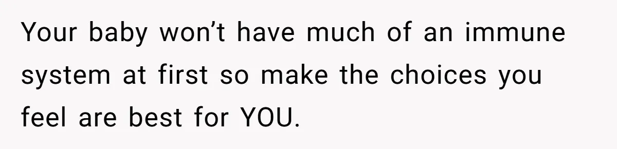 Your baby won’t have much of an immune system at first so make the choices you feel are best for YOU.