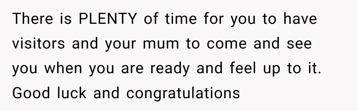 There is PLENTY of time for you to have visitors and your mum to come and see you when you are ready and feel up to it. Good luck and...