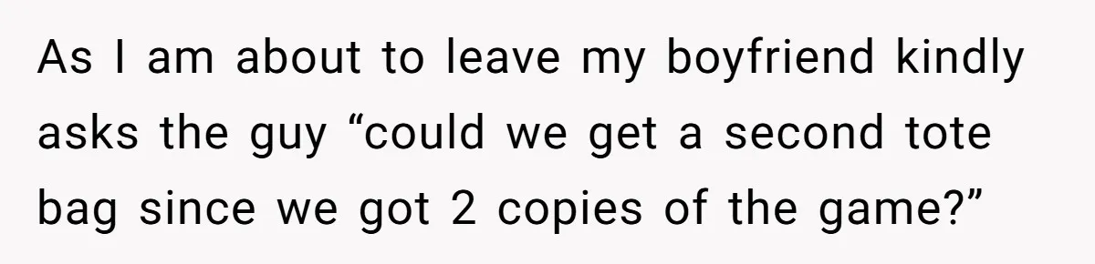 As I am about to leave my boyfriend kindly asks the guy “could we get a second tote bag since we got 2 copies of the game?”