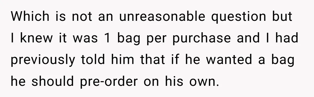 Which is not an unreasonable question but I knew it was 1 bag per purchase and I had previously told him that if he wanted a bag he should pre-order...