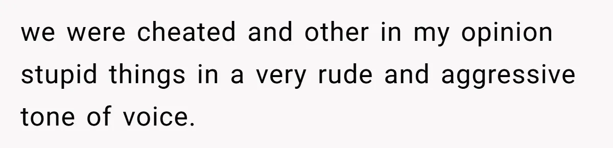 we were cheated and other in my opinion stupid things in a very rude and aggressive tone of voice.