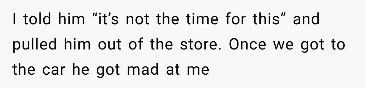 I told him “it’s not the time for this” and pulled him out of the store. Once we got to the car he got mad at me