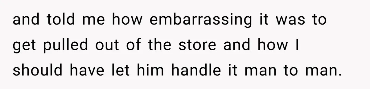 and told me how embarrassing it was to get pulled out of the store and how I should have let him handle it man to man.