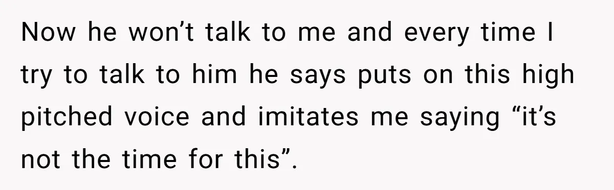 Now he won’t talk to me and every time I try to talk to him he says puts on this high pitched voice and imitates me saying “it’s not the...