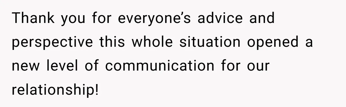 Thank you for everyone’s advice and perspective this whole situation opened a new level of communication for our relationship!