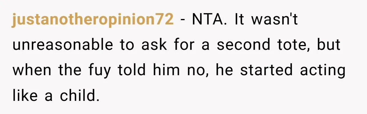 justanotheropinion72 − NTA. It wasn't unreasonable to ask for a second tote, but when the fuy told him no, he started acting like a child.