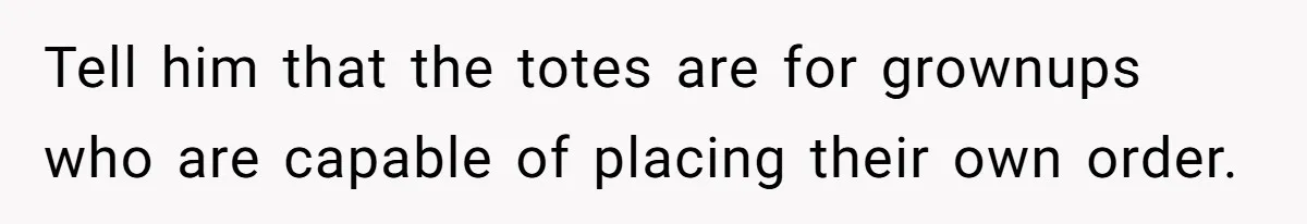 Tell him that the totes are for grownups who are capable of placing their own order.