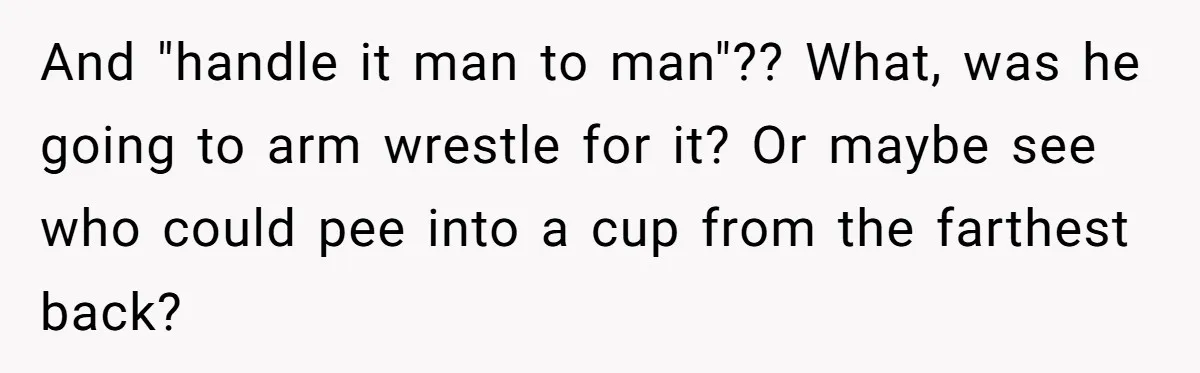 And "handle it man to man"?? What, was he going to arm wrestle for it? Or maybe see who could pee into a cup from the farthest back?