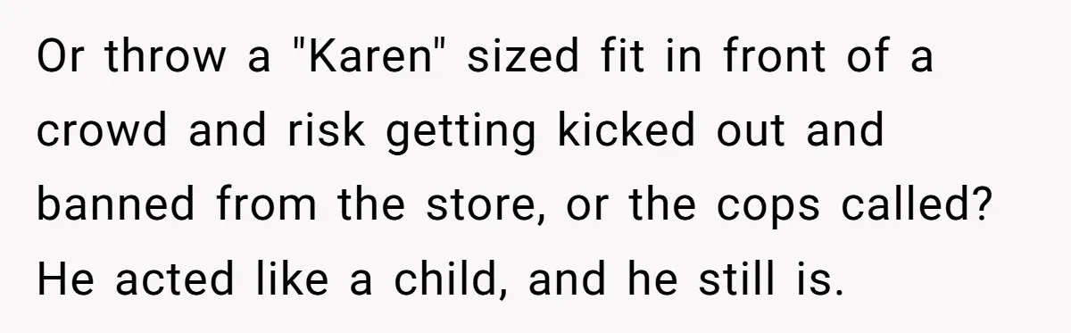 Or throw a "Karen" sized fit in front of a crowd and risk getting kicked out and banned from the store, or the cops called? He acted like a child,...