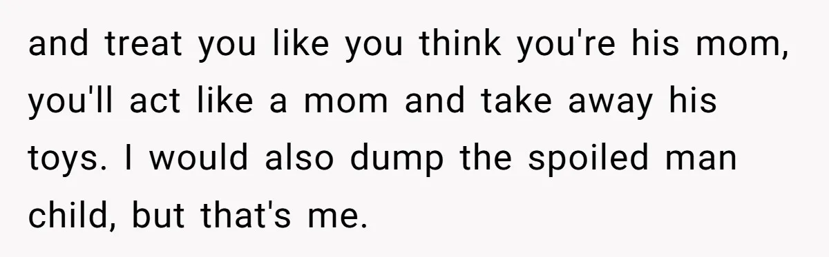 and treat you like you think you're his mom, you'll act like a mom and take away his toys. I would also dump the spoiled man child, but that's me.