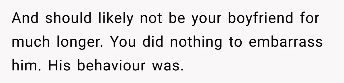 And should likely not be your boyfriend for much longer. You did nothing to embarrass him. His behaviour was.