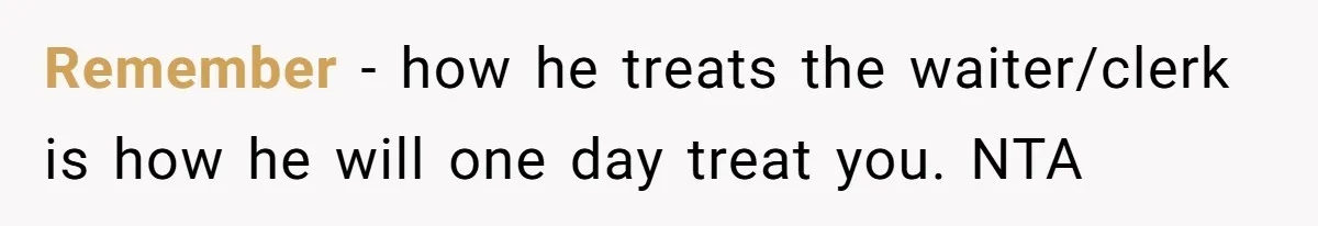 Remember - how he treats the waiter/clerk is how he will one day treat you. NTA