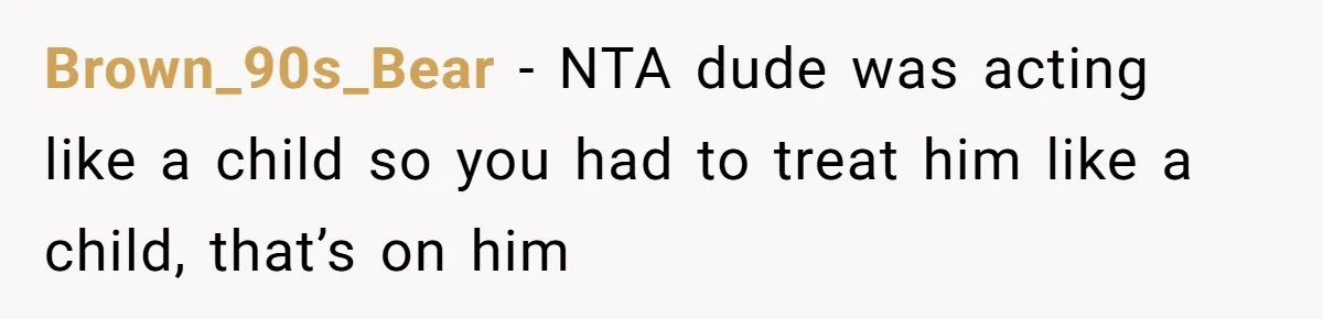 Brown_90s_Bear − NTA dude was acting like a child so you had to treat him like a child, that’s on him